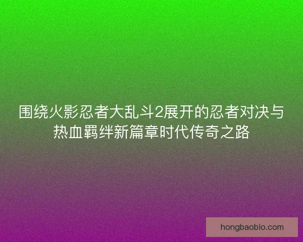 围绕火影忍者大乱斗2展开的忍者对决与热血羁绊新篇章时代传奇之路
