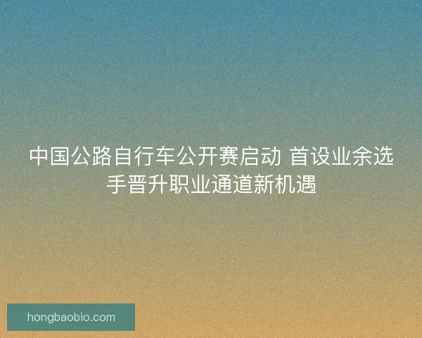 中国公路自行车公开赛启动 首设业余选手晋升职业通道新机遇
