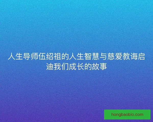人生导师伍绍祖的人生智慧与慈爱教诲启迪我们成长的故事