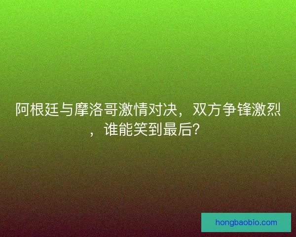 阿根廷与摩洛哥激情对决，双方争锋激烈，谁能笑到最后？